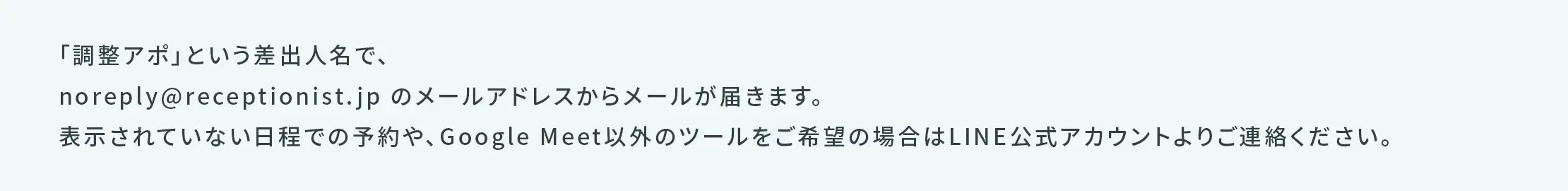 「調整アポ」という差出人名で、noreply@receptionist.jpのメールアドレスからメールが届きます。表示されていない日程での予約や、Googleミート以外のツールをご希望の場合はLINE公式アカウントよりご連絡ください。